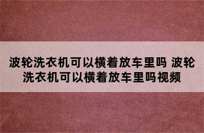 波轮洗衣机可以横着放车里吗 波轮洗衣机可以横着放车里吗视频